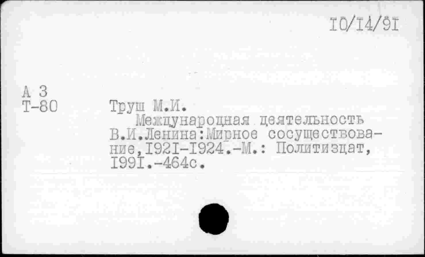 ﻿10/14/91
А 3
Т-80 Труш М.И.
Ме жду нар о дна я деятельность
В.И.Ленина: Мирное сосуществование, 1921-1924.-М.: Политиздат, 1991.-464с.